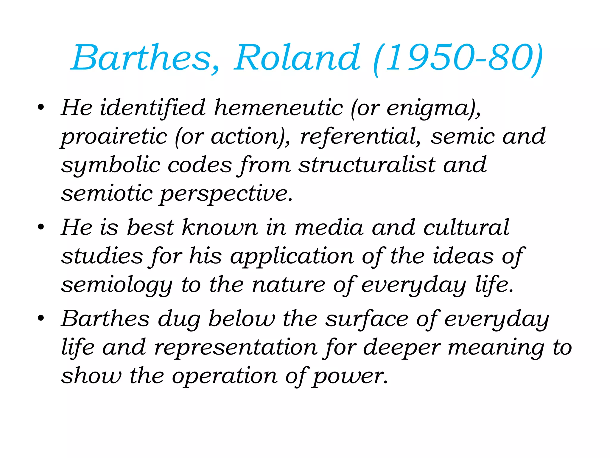 Barthes, Roland (1950-80)
• He identified hemeneutic (or enigma),
proairetic (or action), referential, semic and
symbolic codes from structuralist and
semiotic perspective.
• He is best known in media and cultural
studies for his application of the ideas of
semiology to the nature of everyday life.
• Barthes dug below the surface of everyday
life and representation for deeper meaning to
show the operation of power.
 