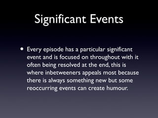 Significant Events
• Every episode has a particular significant
event and is focused on throughout with it
often being resolved at the end, this is
where inbetweeners appeals most because
there is always something new but some
reoccurring events can create humour.
 