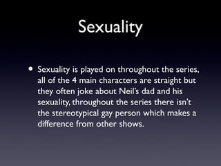 Sexuality
• Sexuality is played on throughout the series,
all of the 4 main characters are straight but
they often joke about Neil’s dad and his
sexuality, throughout the series there isn’t
the stereotypical gay person which makes a
difference from other shows.
 