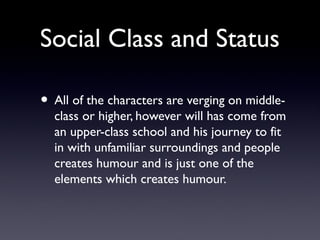 Social Class and Status
• All of the characters are verging on middle-
class or higher, however will has come from
an upper-class school and his journey to fit
in with unfamiliar surroundings and people
creates humour and is just one of the
elements which creates humour.
 