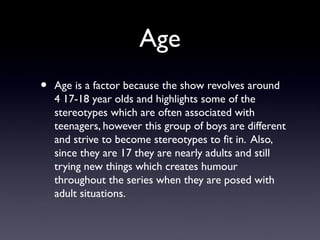 Age
• Age is a factor because the show revolves around
4 17-18 year olds and highlights some of the
stereotypes which are often associated with
teenagers, however this group of boys are different
and strive to become stereotypes to fit in. Also,
since they are 17 they are nearly adults and still
trying new things which creates humour
throughout the series when they are posed with
adult situations.
 