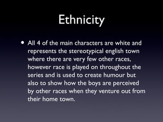 Ethnicity
• All 4 of the main characters are white and
represents the stereotypical english town
where there are very few other races,
however race is played on throughout the
series and is used to create humour but
also to show how the boys are perceived
by other races when they venture out from
their home town.
 