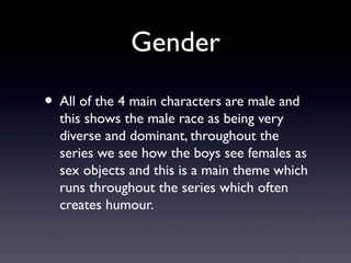 Gender
• All of the 4 main characters are male and
this shows the male race as being very
diverse and dominant, throughout the
series we see how the boys see females as
sex objects and this is a main theme which
runs throughout the series which often
creates humour.
 