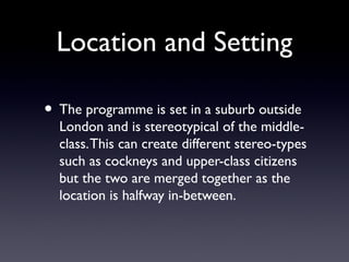 Location and Setting
• The programme is set in a suburb outside
London and is stereotypical of the middle-
class.This can create different stereo-types
such as cockneys and upper-class citizens
but the two are merged together as the
location is halfway in-between.
 