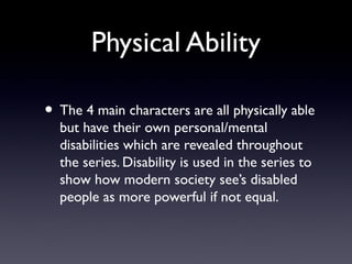 Physical Ability
• The 4 main characters are all physically able
but have their own personal/mental
disabilities which are revealed throughout
the series. Disability is used in the series to
show how modern society see’s disabled
people as more powerful if not equal.
 
