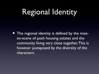 Regional Identity
• The regional identity is defined by the mise-
en-scene of posh housing estates and the
community living very close together.This is
however juxtaposed by the diversity of the
characters.
 