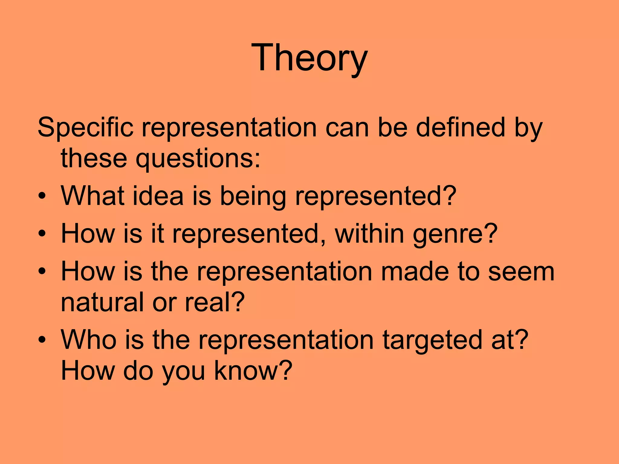 Theory Specific representation can be defined by these questions: What idea is being represented? How is it represented, within genre? How is the representation made to seem natural or real?  Who is the representation targeted at? How do you know?  