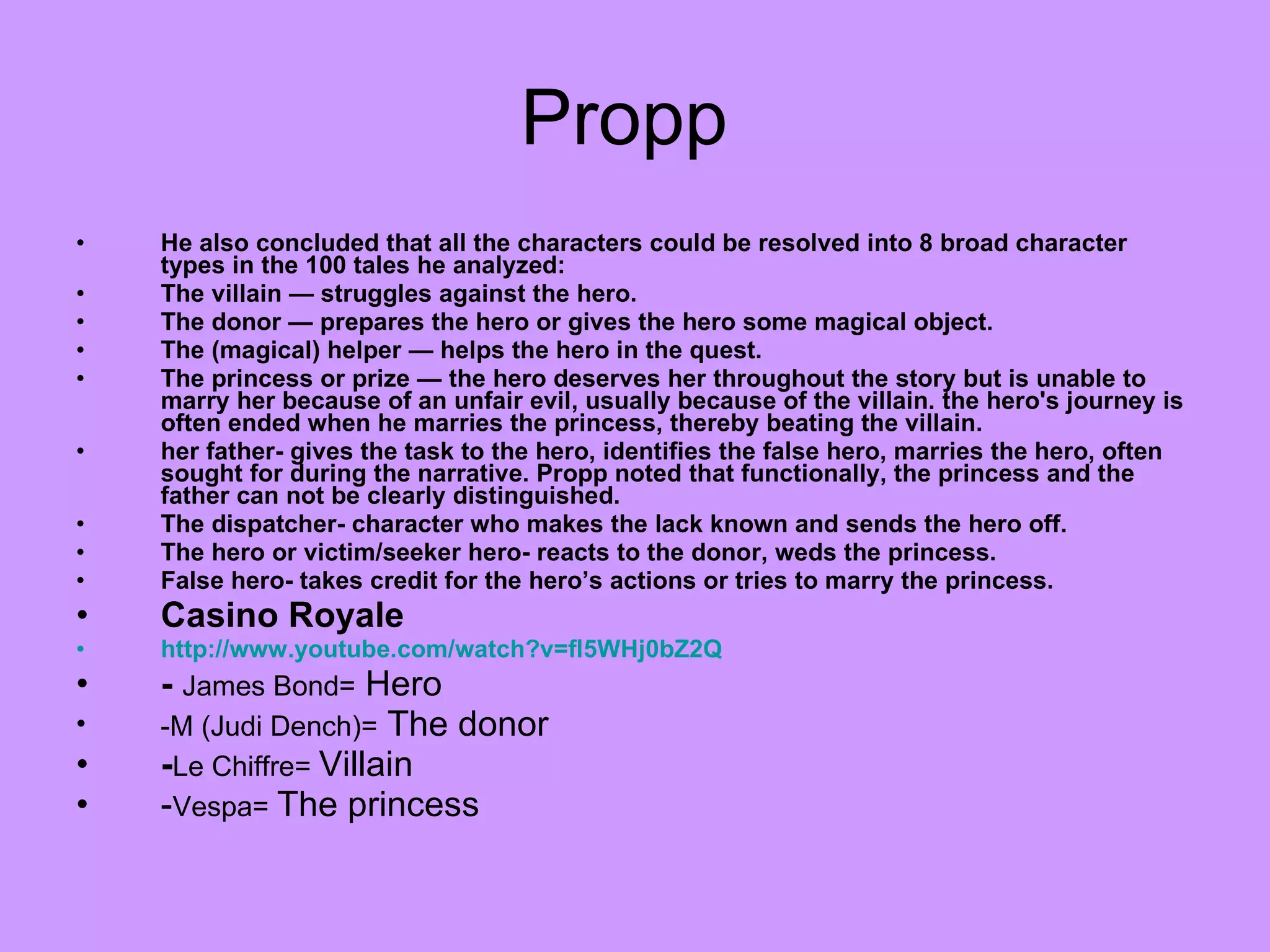 Propp  He also concluded that all the characters could be resolved into 8 broad character types in the 100 tales he analyzed: The villain — struggles against the hero.  The donor — prepares the hero or gives the hero some magical object.  The (magical) helper — helps the hero in the quest.  The princess or prize — the hero deserves her throughout the story but is unable to marry her because of an unfair evil, usually because of the villain. the hero's journey is often ended when he marries the princess, thereby beating the villain.  her father- gives the task to the hero, identifies the false hero, marries the hero, often sought for during the narrative. Propp noted that functionally, the princess and the father can not be clearly distinguished.  The dispatcher- character who makes the lack known and sends the hero off.  The hero or victim/seeker hero- reacts to the donor, weds the princess.  False hero- takes credit for the hero’s actions or tries to marry the princess. Casino Royale  http://www.youtube.com/watch?v=fl5WHj0bZ2Q -  James Bond=   Hero  -M (Judi Dench)=   The donor - Le Chiffre=  Villain - Vespa=  The princess 