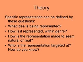 Theory Specific representation can be defined by these questions: What idea is being represented? How is it represented, within genre? How is the representation made to seem natural or real?  Who is the representation targeted at? How do you know?  