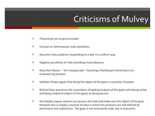 Criticisms of MulveyTheoretical not empirical model.Focuses on heterosexual male spectators.Assumes mass audience responding to a text in a uniform way.Neglects possibility of male providing visual pleasure.Mary Ann Doane – ‘the masquerade’.  Flaunting a flamboyant femininity is an empowering position.Kathleen Rowe argues that being the object of the gaze is a position of power.Richard Dyer questions the association of looking (subject of the gaze) with being active, and being looked at (object of the gaze) as being passive.Ann Kaplan argues women can possess the look and make men the object of the gaze.   However this is simply a reversal of roles in which the positions are still defined by dominance and submission.  The gaze is not necessarily male, but is masculine.