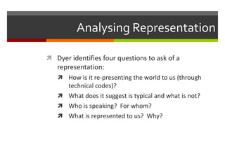 Analysing RepresentationDyer identifies four questions to ask of a representation:How is it re-presenting the world to us (through technical codes)?What does it suggest is typical and what is not?Who is speaking?  For whom?What is represented to us?  Why?