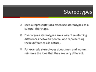 StereotypesMedia representations often use stereotypes as a cultural shorthand.Dyer argues stereotypes are a way of reinforcing differences between people, and representing these differences as natural.For example stereotypes about men and women reinforce the idea that they are very different.