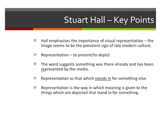 Stuart Hall – Key PointsHall emphasises the importance of visual representation – the image seems to be the prevalent sign of late modern culture.Representation – to present/to depict.The word suggests something was there already and has been represented by the media.Representation as that which stands in for something else.Representation is the way in which meaning is given to the things which are depicted that stand in for something.