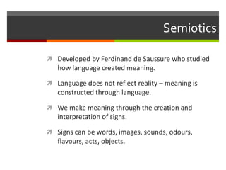 SemioticsDeveloped by Ferdinand de Saussure who studied how language created meaning.Language does not reflect reality – meaning is constructed through language.We make meaning through the creation and interpretation of signs.Signs can be words, images, sounds, odours, flavours, acts, objects.