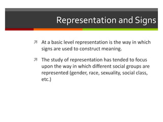 Representation and SignsAt a basic level representation is the way in which signs are used to construct meaning.The study of representation has tended to focus upon the way in which different social groups are represented (gender, race, sexuality, social class, etc.)