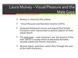Laura Mulvey – Visual Pleasure and the Male GazeMulvey is a feminist film scholar. ‘Visual Pleasure and Narrative Cinema’ (1975).Analysed Hollywood cinema and argued that female characters were represented as passive objects of male sexual desire.The male gaze – male characters are ‘the bearers of the look’ which is usually aimed at physically desirable, sexually submissive female characters.Mulvey argues spectators watch films through the eyes of the male characters.