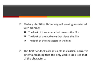 Mulvey identifies three ways of looking associated with cinema:The look of the camera that records the filmThe look of the audience that views the filmThe look of the characters in the filmThe first two looks are invisible in classical narrative cinema meaning that the only visible look is is that of the characters.