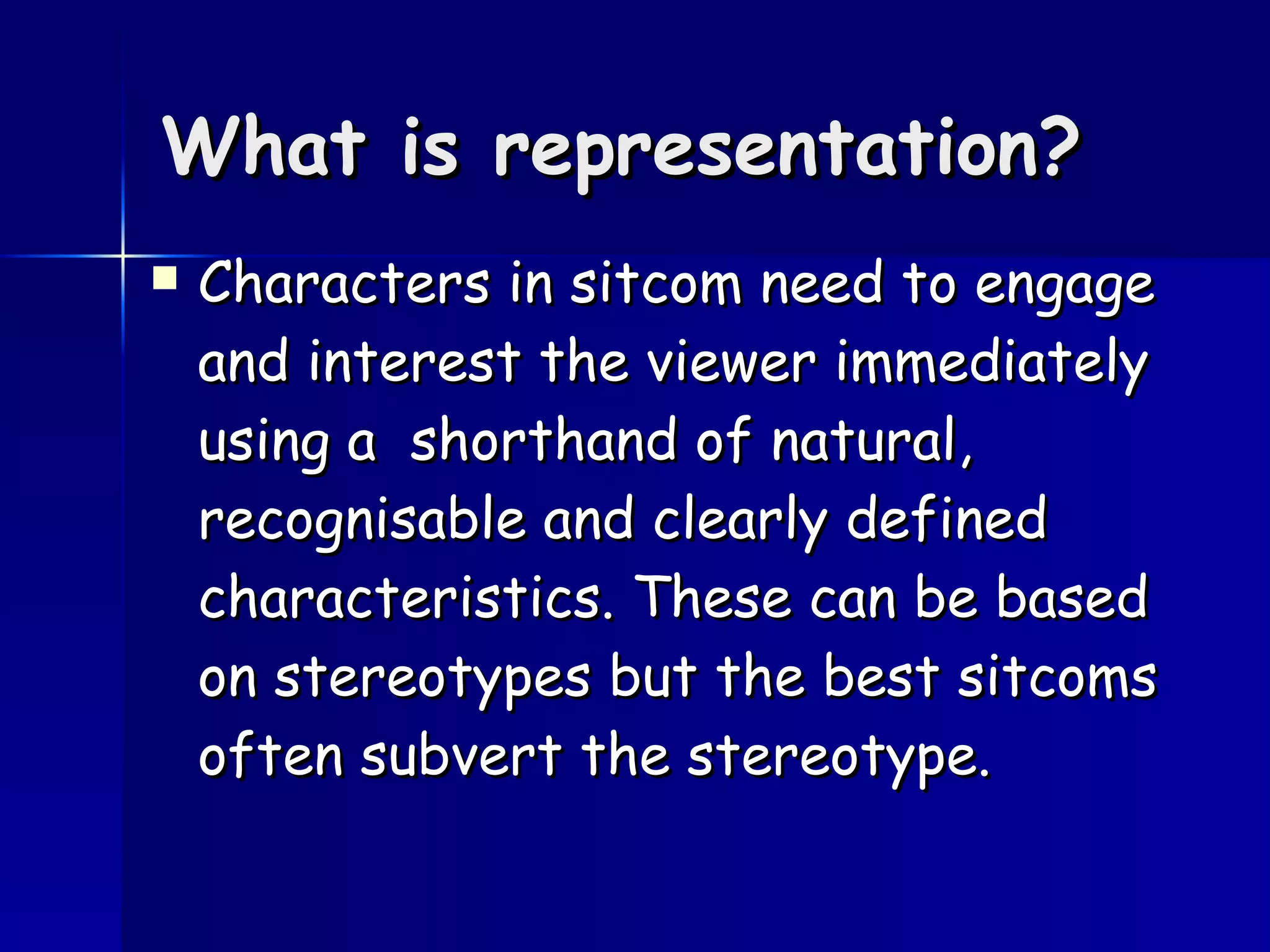 What is representation? Characters in sitcom need to engage and interest the viewer immediately using a  shorthand of natural, recognisable and clearly defined characteristics. These can be based on stereotypes but the best sitcoms often subvert the stereotype.  