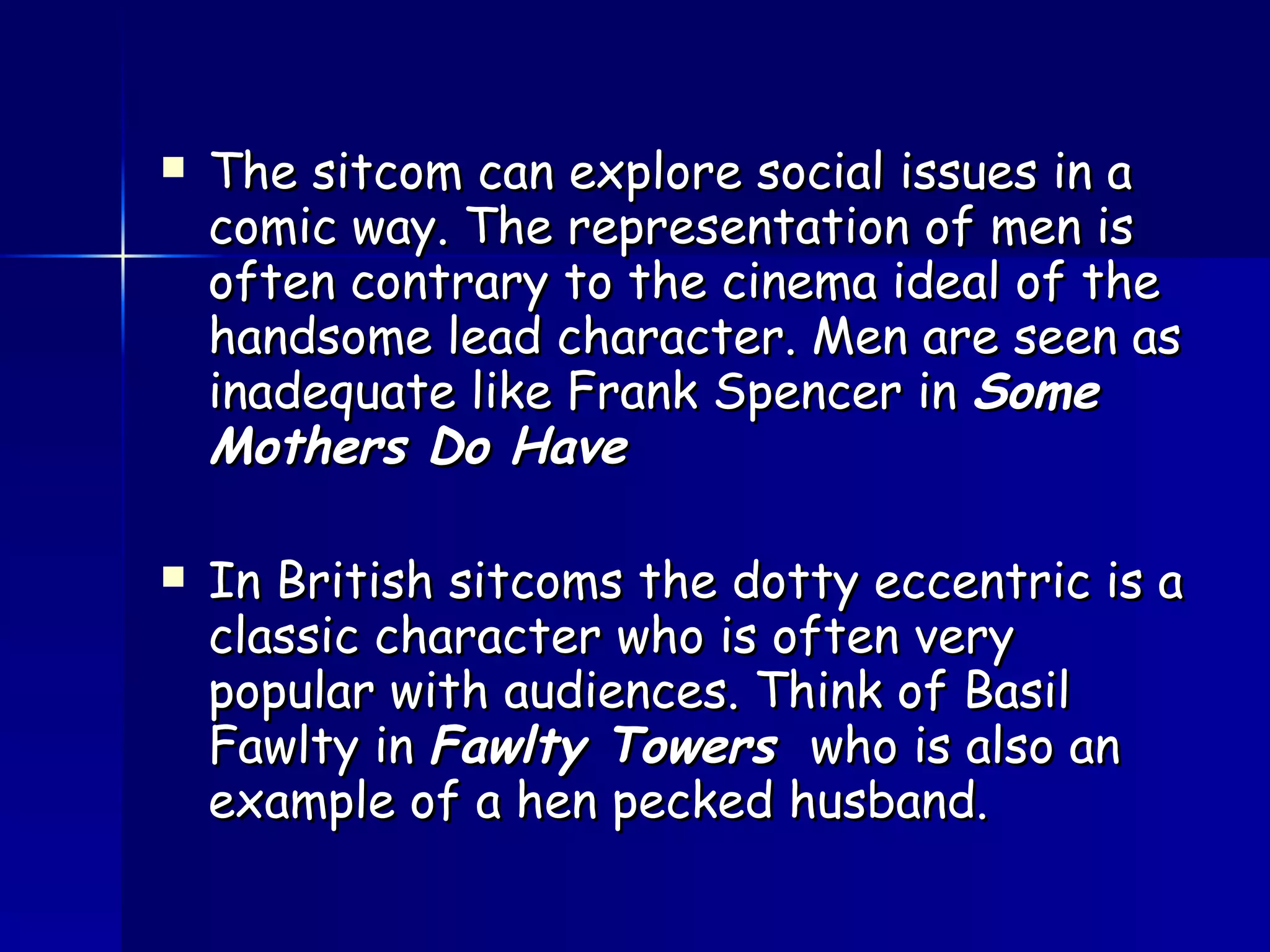 The sitcom can explore social issues in a comic way. The representation of men is often contrary to the cinema ideal of the handsome lead character. Men are seen as inadequate like Frank Spencer in  Some Mothers Do Have In British sitcoms the dotty eccentric is a classic character who is often very popular with audiences. Think of Basil Fawlty in  Fawlty Towers  who is also an example of a hen pecked husband. 