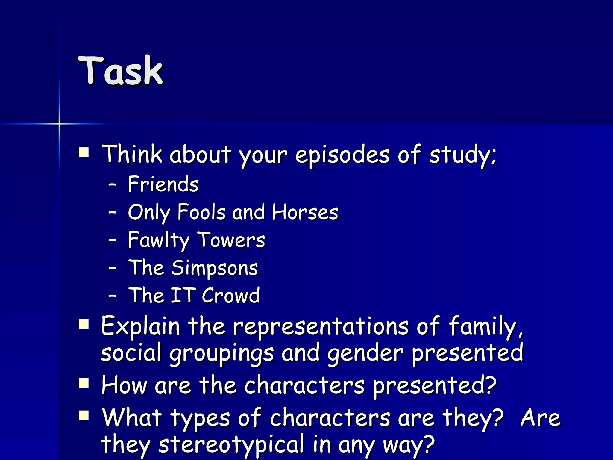 Task Think about your episodes of study; Friends Only Fools and Horses Fawlty Towers The Simpsons The IT Crowd Explain the representations of family, social groupings and gender presented How are the characters presented?  What types of characters are they?  Are they stereotypical in any way? 