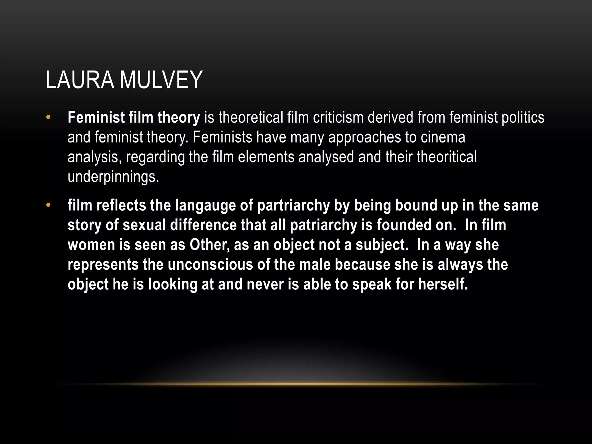 Laura mulveyFeminist film theoryis theoretical film criticism derived from feminist politics and feminist theory. Feminists have many approaches to cinema analysis, regarding the film elements analysed and their theoritical underpinnings.  film reflects the langauge of partriarchy by being bound up in the same story of sexual difference that all patriarchy is founded on.  In film women is seen as Other, as an object not a subject.  In a way she represents the unconscious of the male because she is always the object he is looking at and never is able to speak for herself.