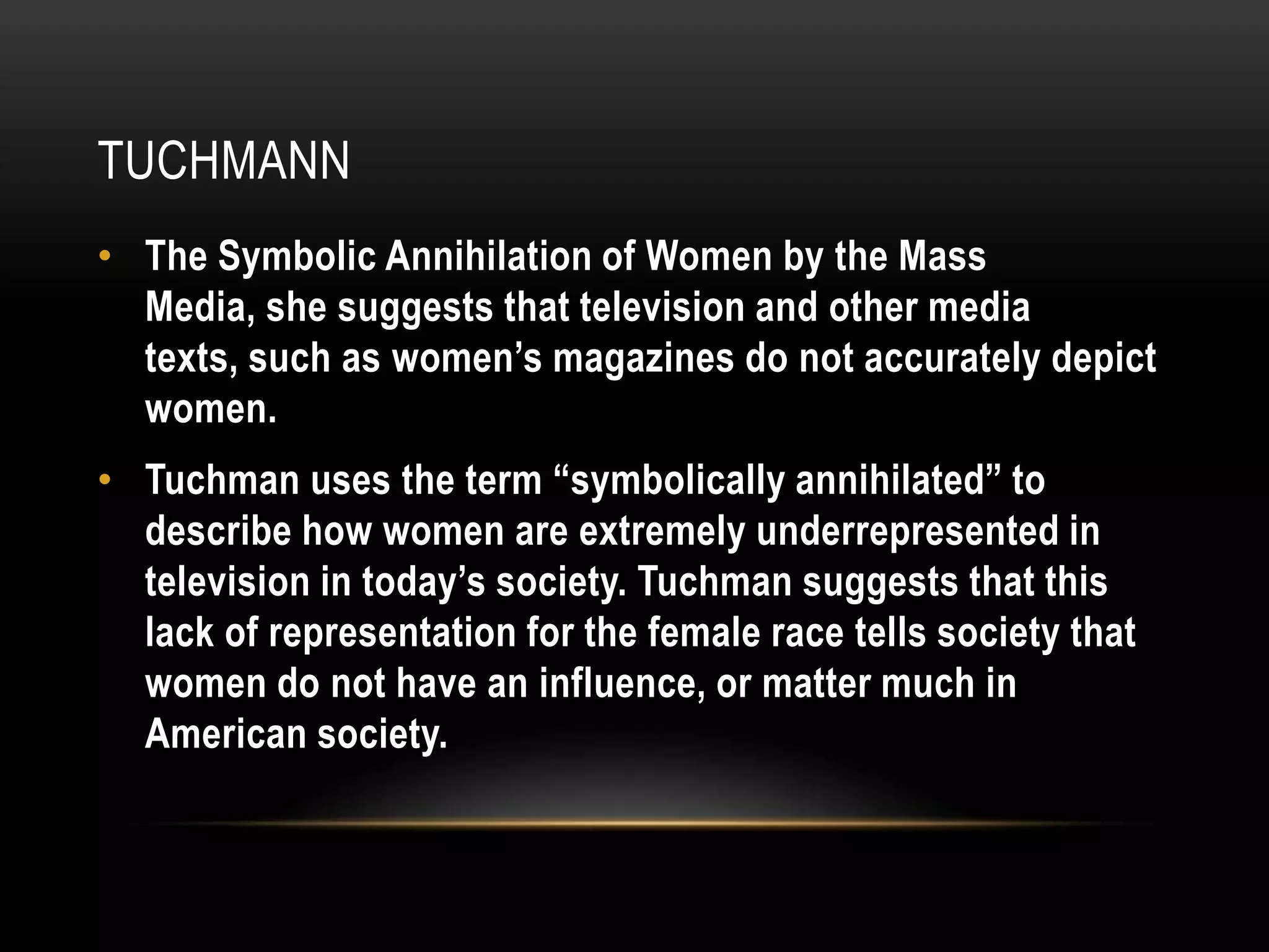 tuchmannThe Symbolic Annihilation of Women by the Mass Media, she suggests that television and other media texts, such as women’s magazines do not accurately depict women.Tuchman uses the term “symbolically annihilated” to describe how women are extremely underrepresented in television in today’s society. Tuchman suggests that this lack of representation for the female race tells society that women do not have an influence, or matter much in American society.