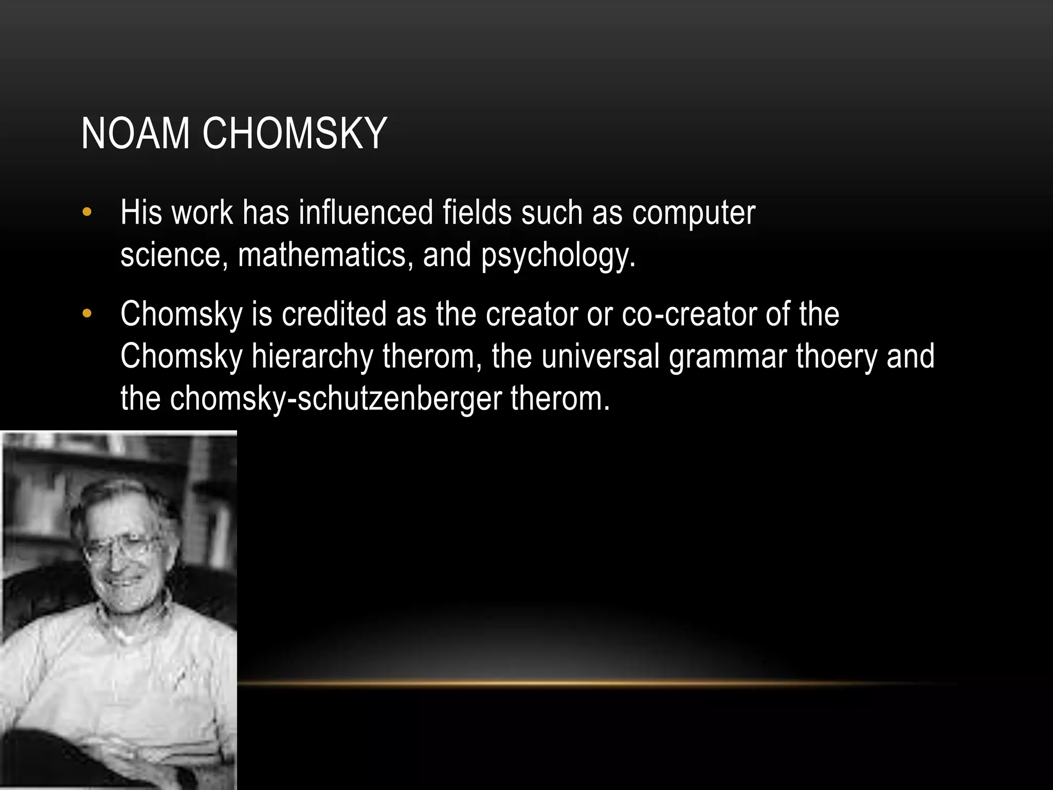 Noam ChomskyHis work has influenced fields such as computer science, mathematics, and psychology.Chomsky is credited as the creator or co-creator of the Chomsky hierarchy therom, the universal grammar thoery and the chomsky-schutzenberger therom.