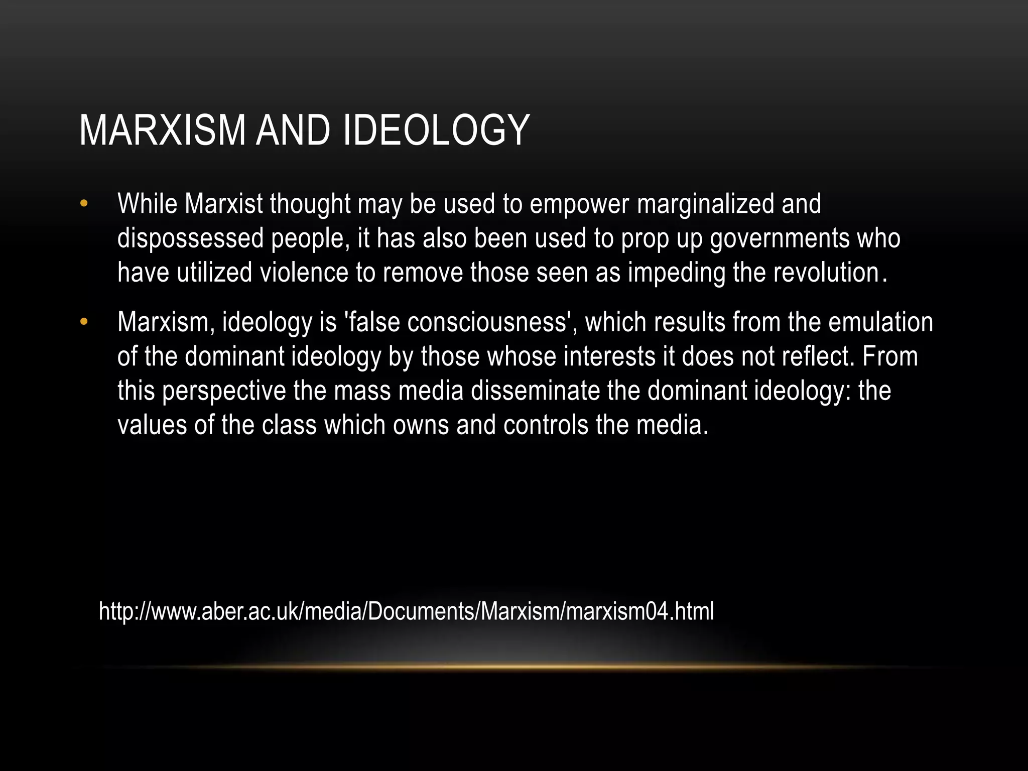 Marxism and ideologyWhile Marxist thought may be used to empower marginalized and dispossessed people, it has also been used to prop up governments who have utilized violence to remove those seen as impeding the revolution.Marxism, ideology is 'false consciousness', which results from the emulation of the dominant ideology by those whose interests it does not reflect. From this perspective the mass media disseminate the dominant ideology: the values of the class which owns and controls the media.http://www.aber.ac.uk/media/Documents/Marxism/marxism04.html
