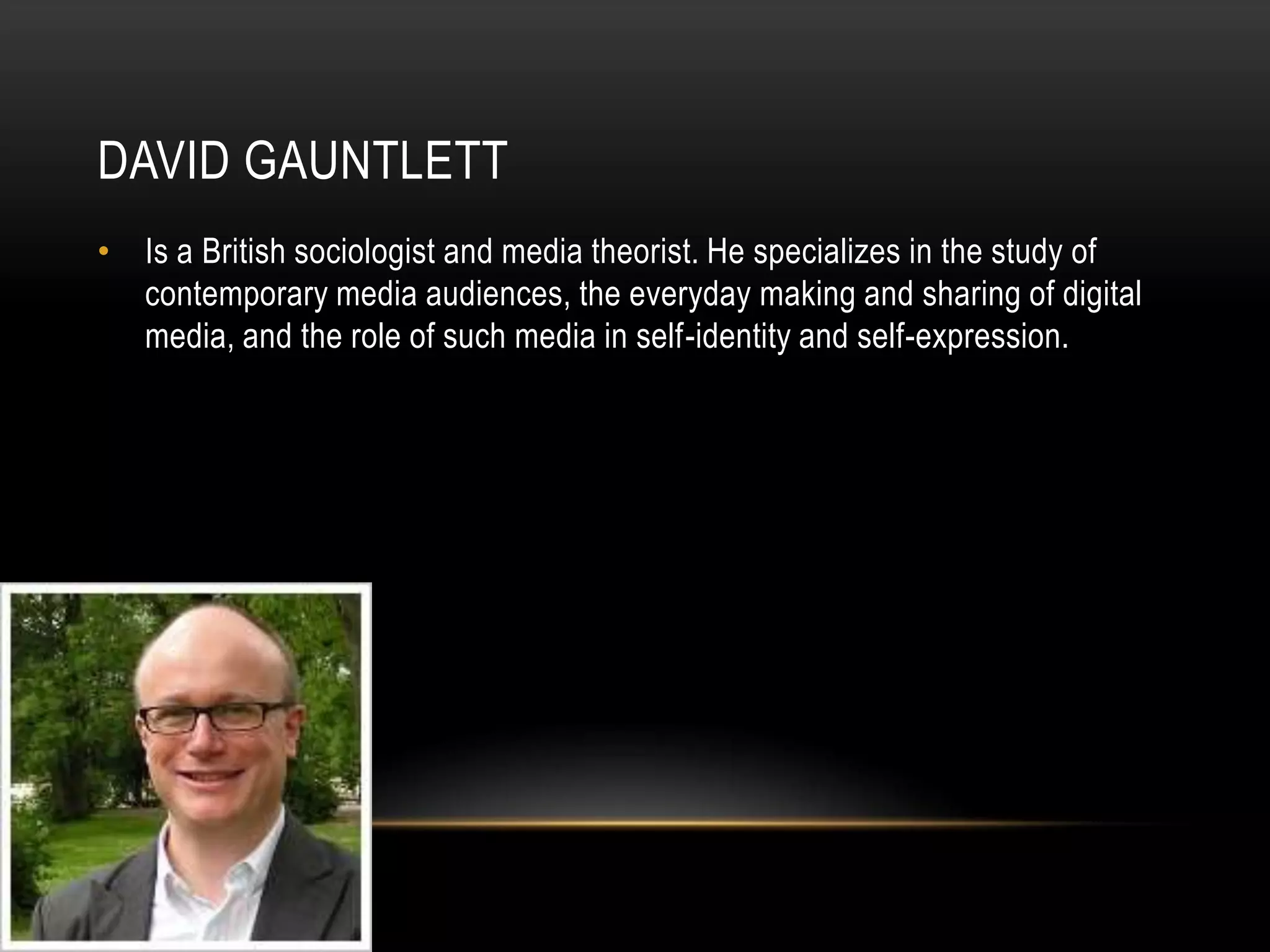 DAVID GAUNTLETTIs a British sociologist and media theorist. He specializes in the study of contemporary media audiences, the everyday making and sharing of digital media, and the role of such media in self-identity and self-expression.