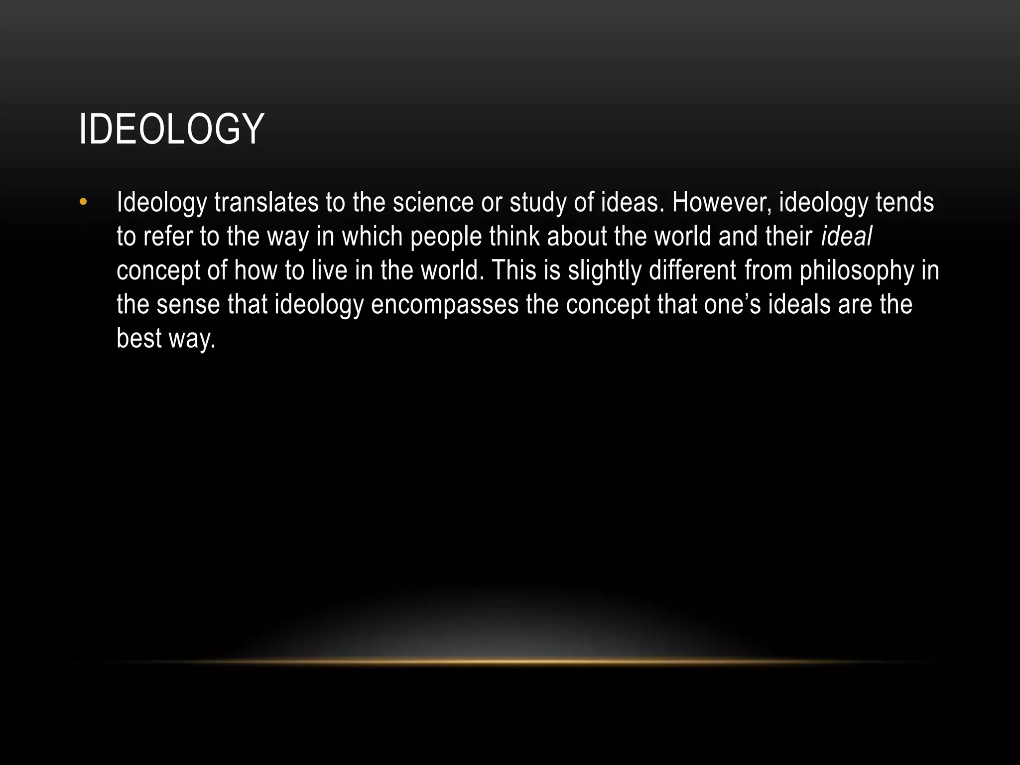 ideologyIdeology translates to the science or study of ideas. However, ideology tends to refer to the way in which people think about the world and their ideal concept of how to live in the world. This is slightly different from philosophy in the sense that ideology encompasses the concept that one’s ideals are the best way. 