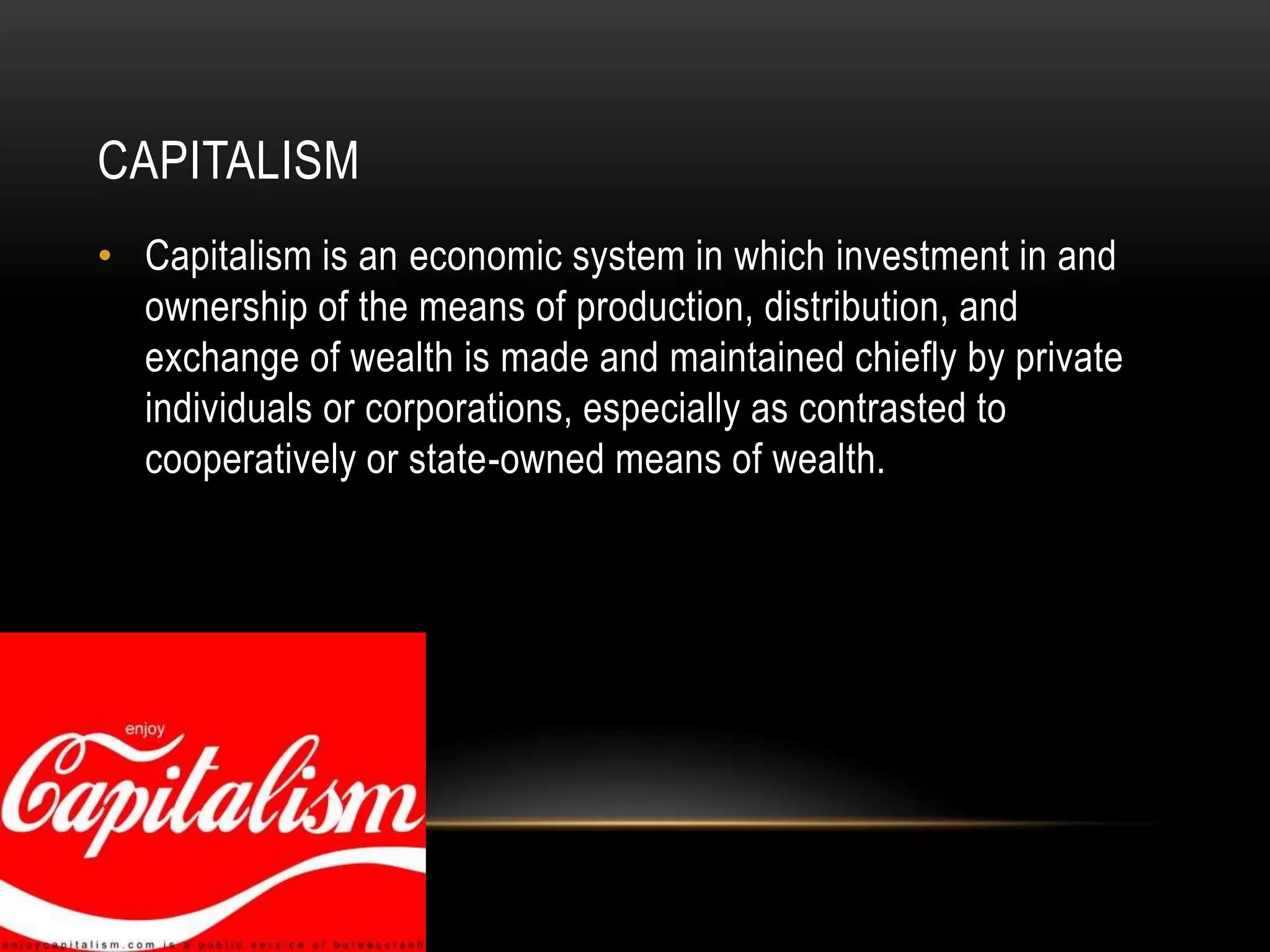 CapitalismCapitalism is an economic system in which investment in and ownership of the means of production, distribution, and exchange of wealth is made and maintained chiefly by private individuals or corporations, especially as contrasted to cooperatively or state-owned means of wealth.