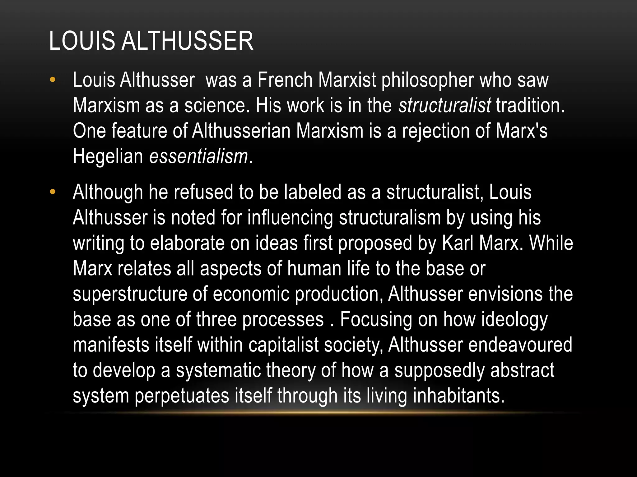 Louis althusserLouis Althusser was a French Marxist philosopher who saw Marxism as a science. His work is in the structuralist tradition. One feature of Althusserian Marxism is a rejection of Marx's Hegelian essentialism.Although he refused to be labeled as a structuralist, Louis Althusser is noted for influencing structuralism by using his writing to elaborate on ideas first proposed by Karl Marx. While Marx relates all aspects of human life to the base or superstructure of economic production, Althusser envisions the base as one of three processes . Focusing on how ideology manifests itself within capitalist society, Althusser endeavoured to develop a systematic theory of how a supposedly abstract system perpetuates itself through its living inhabitants.