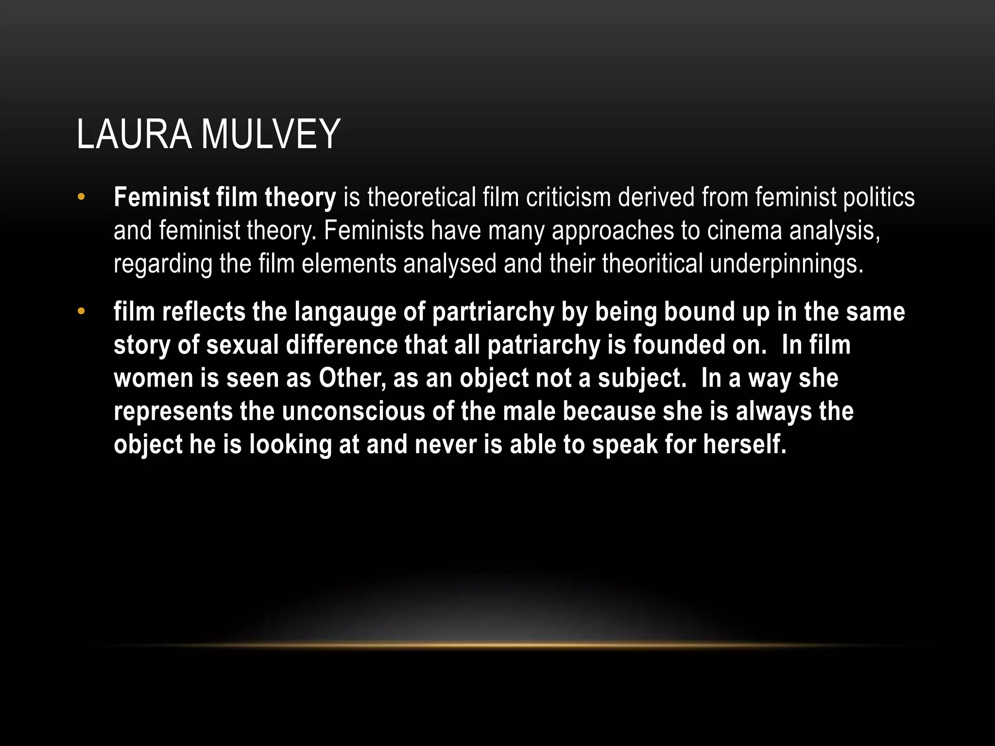 Laura mulveyFeminist film theoryis theoretical film criticism derived from feminist politics and feminist theory. Feminists have many approaches to cinema analysis, regarding the film elements analysed and their theoritical underpinnings.  film reflects the langauge of partriarchy by being bound up in the same story of sexual difference that all patriarchy is founded on.  In film women is seen as Other, as an object not a subject.  In a way she represents the unconscious of the male because she is always the object he is looking at and never is able to speak for herself.