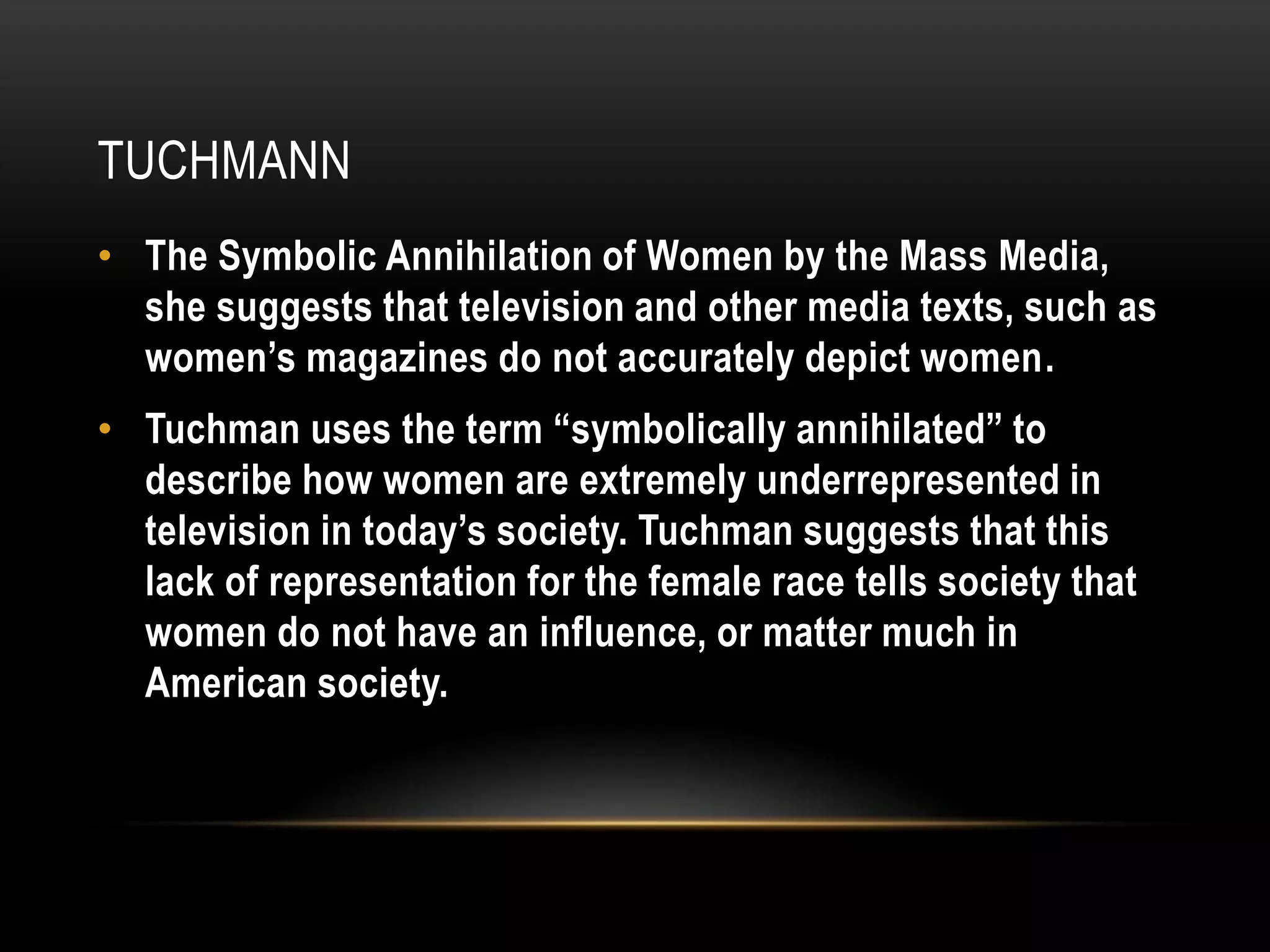 tuchmannThe Symbolic Annihilation of Women by the Mass Media, she suggests that television and other media texts, such as women’s magazines do not accurately depict women.Tuchman uses the term “symbolically annihilated” to describe how women are extremely underrepresented in television in today’s society. Tuchman suggests that this lack of representation for the female race tells society that women do not have an influence, or matter much in American society.