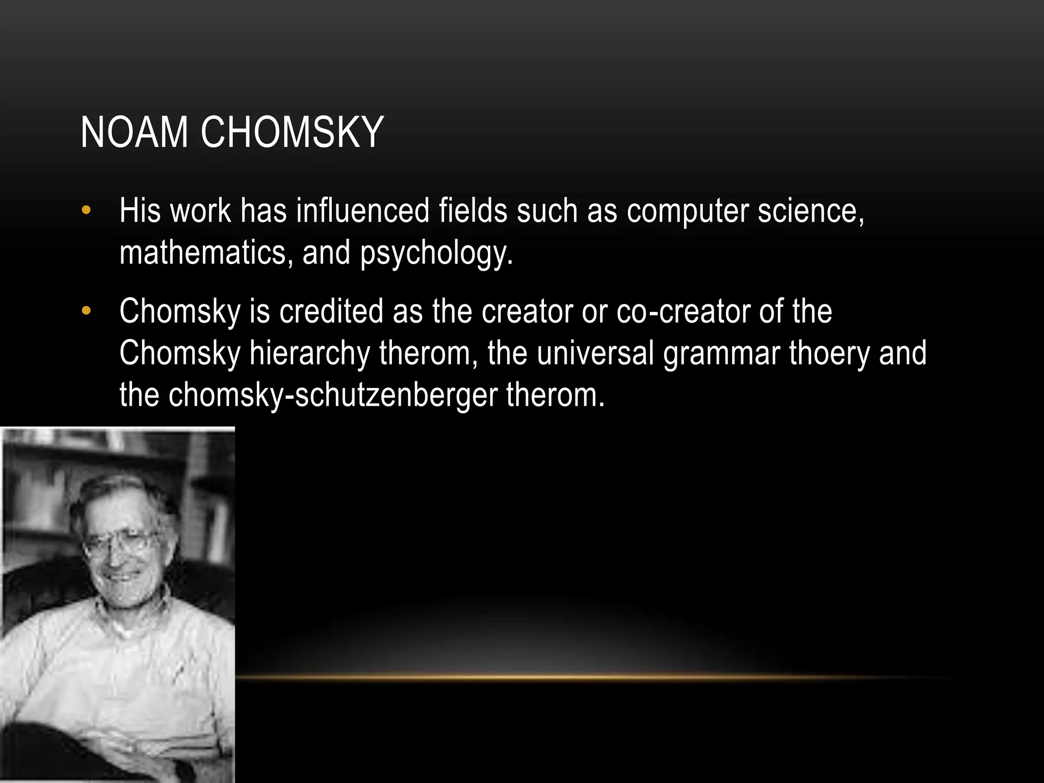 Noam ChomskyHis work has influenced fields such as computer science, mathematics, and psychology.Chomsky is credited as the creator or co-creator of the Chomsky hierarchy therom, the universal grammar thoery and the chomsky-schutzenberger therom.