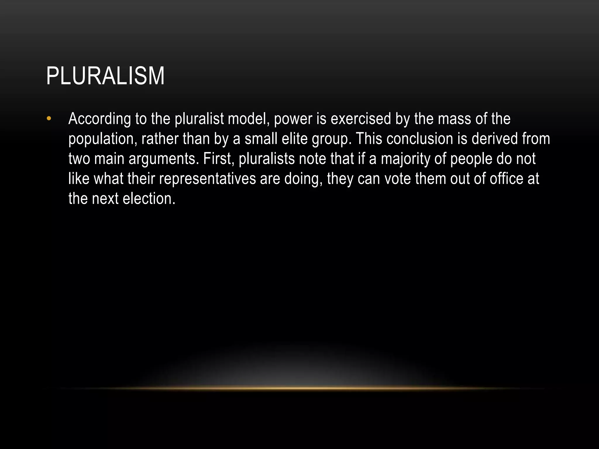 PluralismAccording to the pluralist model, power is exercised by the mass of the population, rather than by a small elite group. This conclusion is derived from two main arguments. First, pluralists note that if a majority of people do not like what their representatives are doing, they can vote them out of office at the next election.
