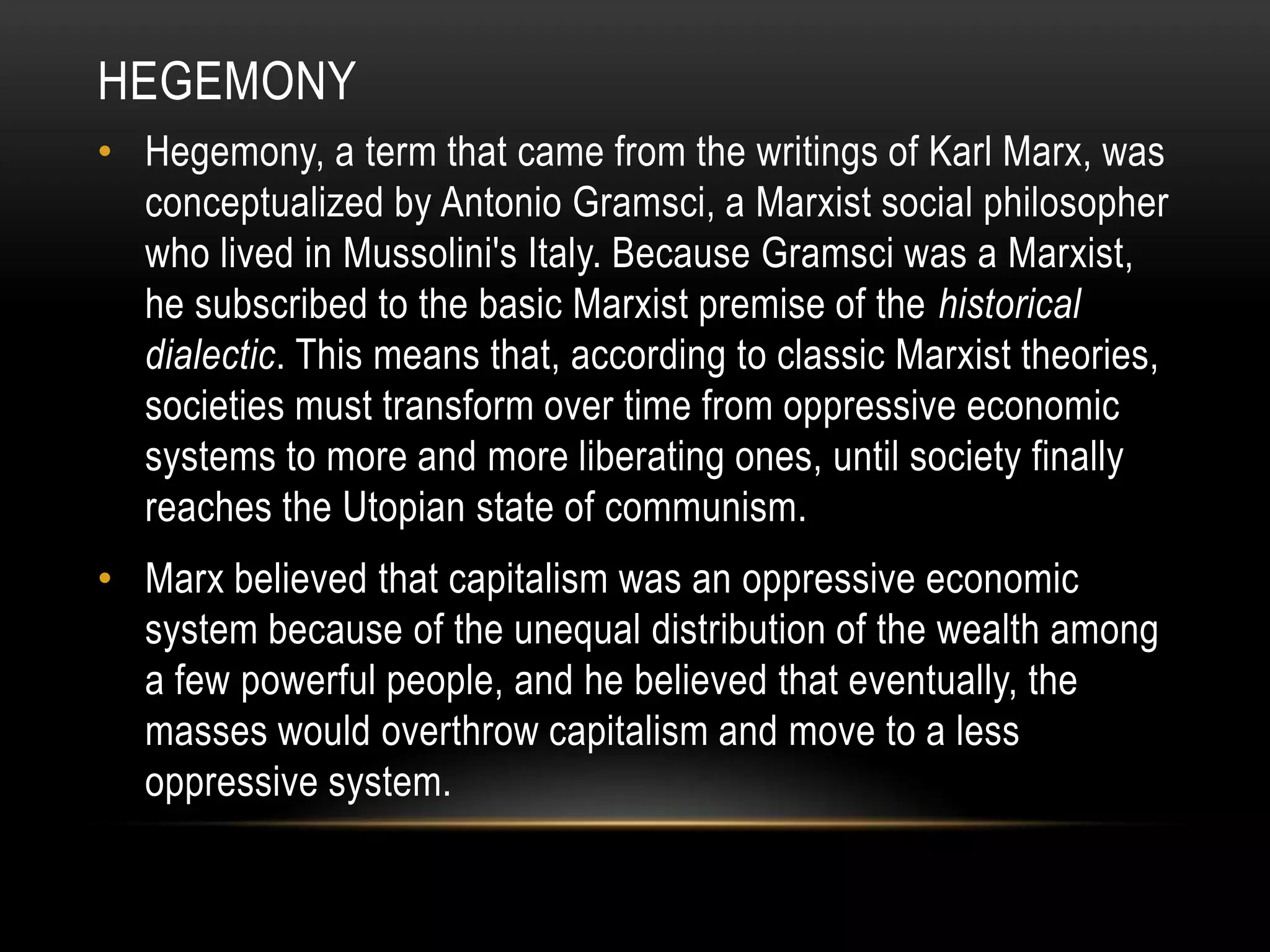 HegemonyHegemony, a term that came from the writings of Karl Marx, was conceptualized by Antonio Gramsci, a Marxist social philosopher who lived in Mussolini's Italy. Because Gramsci was a Marxist, he subscribed to the basic Marxist premise of the historical dialectic. This means that, according to classic Marxist theories, societies must transform over time from oppressive economic systems to more and more liberating ones, until society finally reaches the Utopian state of communism.Marx believed that capitalism was an oppressive economic system because of the unequal distribution of the wealth among a few powerful people, and he believed that eventually, the masses would overthrow capitalism and move to a less oppressive system.