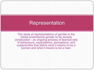 The study of representations of gender in the media understands gender to be socially constructed – an ongoing process of learned sets of behaviours, expectations, perceptions, and subjectivities that define what it means to be a woman and what it means to be a man.  Representation 