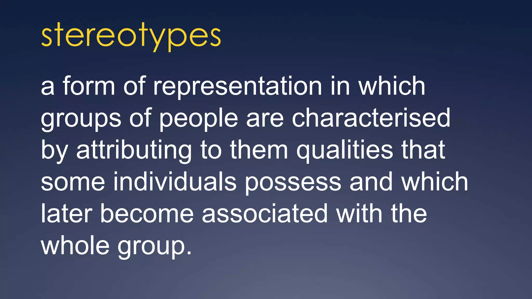 stereotypes
a form of representation in which
groups of people are characterised
by attributing to them qualities that
some individuals possess and which
later become associated with the
whole group.
 