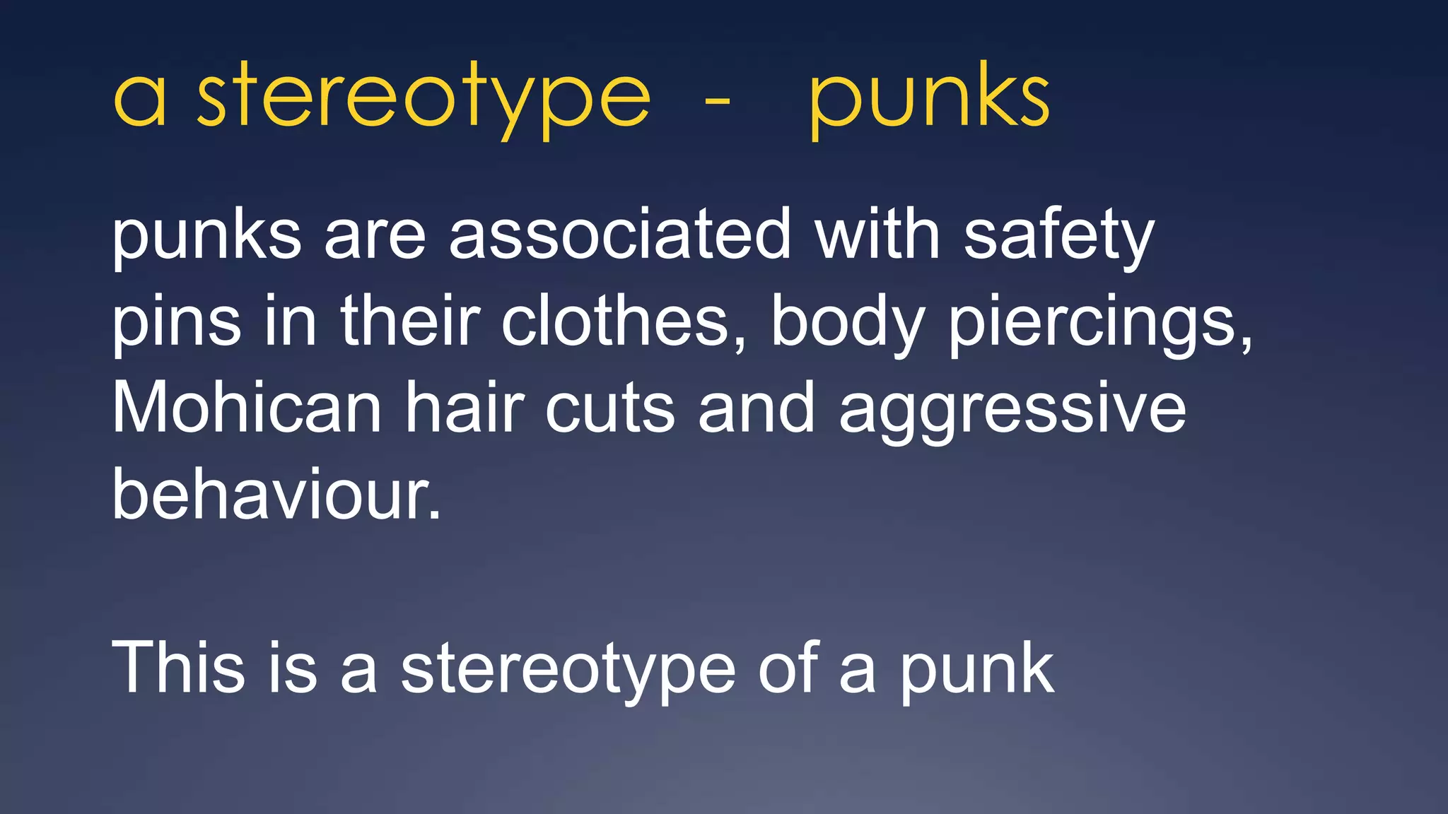 a stereotype - punks
punks are associated with safety
pins in their clothes, body piercings,
Mohican hair cuts and aggressive
behaviour.

This is a stereotype of a punk
 
