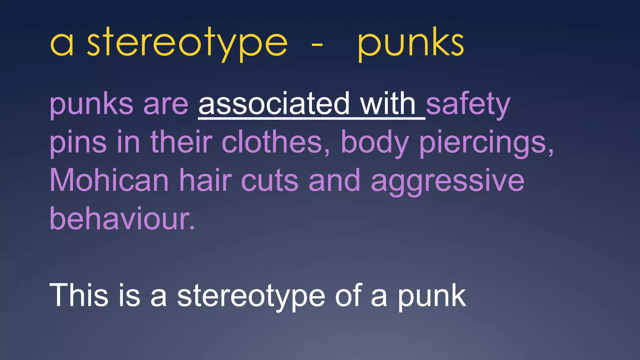 a stereotype - punks
punks are associated with safety
pins in their clothes, body piercings,
Mohican hair cuts and aggressive
behaviour.

This is a stereotype of a punk
 