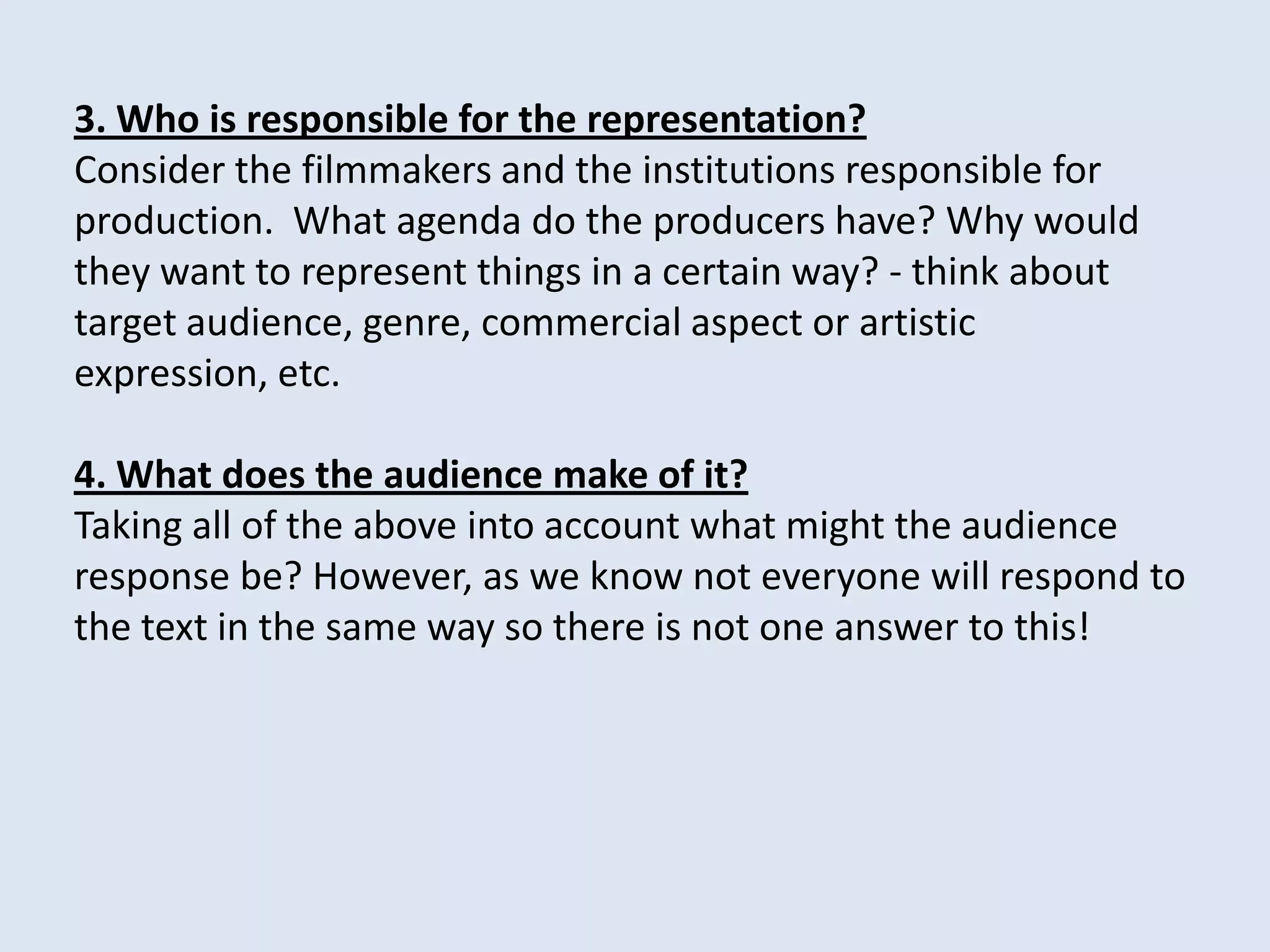 3. Who is responsible for the representation?
Consider the filmmakers and the institutions responsible for
production. What agenda do the producers have? Why would
they want to represent things in a certain way? - think about
target audience, genre, commercial aspect or artistic
expression, etc.

4. What does the audience make of it?
Taking all of the above into account what might the audience
response be? However, as we know not everyone will respond to
the text in the same way so there is not one answer to this!
 