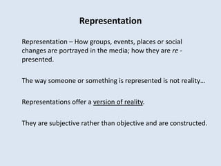 Representation

Representation – How groups, events, places or social
changes are portrayed in the media; how they are re -
presented.

The way someone or something is represented is not reality…

Representations offer a version of reality.

They are subjective rather than objective and are constructed.
 