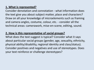 1. What is represented?
Consider denotation and connotation - what information does
the text give you about subject matter, place and characters?
Draw on all your knowledge of microelements such as framing
and camera angles, costume, colour, etc. - consider all the
technical areas: camerawork, mise-en-scene, editing, sound.

2. How is this representative of social groups?
What does the text suggest is typical? Consider what it says
about particular social groups (gender, age, sexuality, ethnicity,
physical ability/disability, regional identity and class/status).
Consider positives and negatives and use of stereotypes. Does
your text reinforce or challenge stereotypes?
 