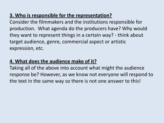3. Who is responsible for the representation?
Consider the filmmakers and the institutions responsible for
production. What agenda do the producers have? Why would
they want to represent things in a certain way? - think about
target audience, genre, commercial aspect or artistic
expression, etc.

4. What does the audience make of it?
Taking all of the above into account what might the audience
response be? However, as we know not everyone will respond to
the text in the same way so there is not one answer to this!
 
