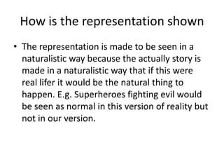 How is the representation shown
• The representation is made to be seen in a
  naturalistic way because the actually story is
  made in a naturalistic way that if this were
  real lifer it would be the natural thing to
  happen. E.g. Superheroes fighting evil would
  be seen as normal in this version of reality but
  not in our version.
 