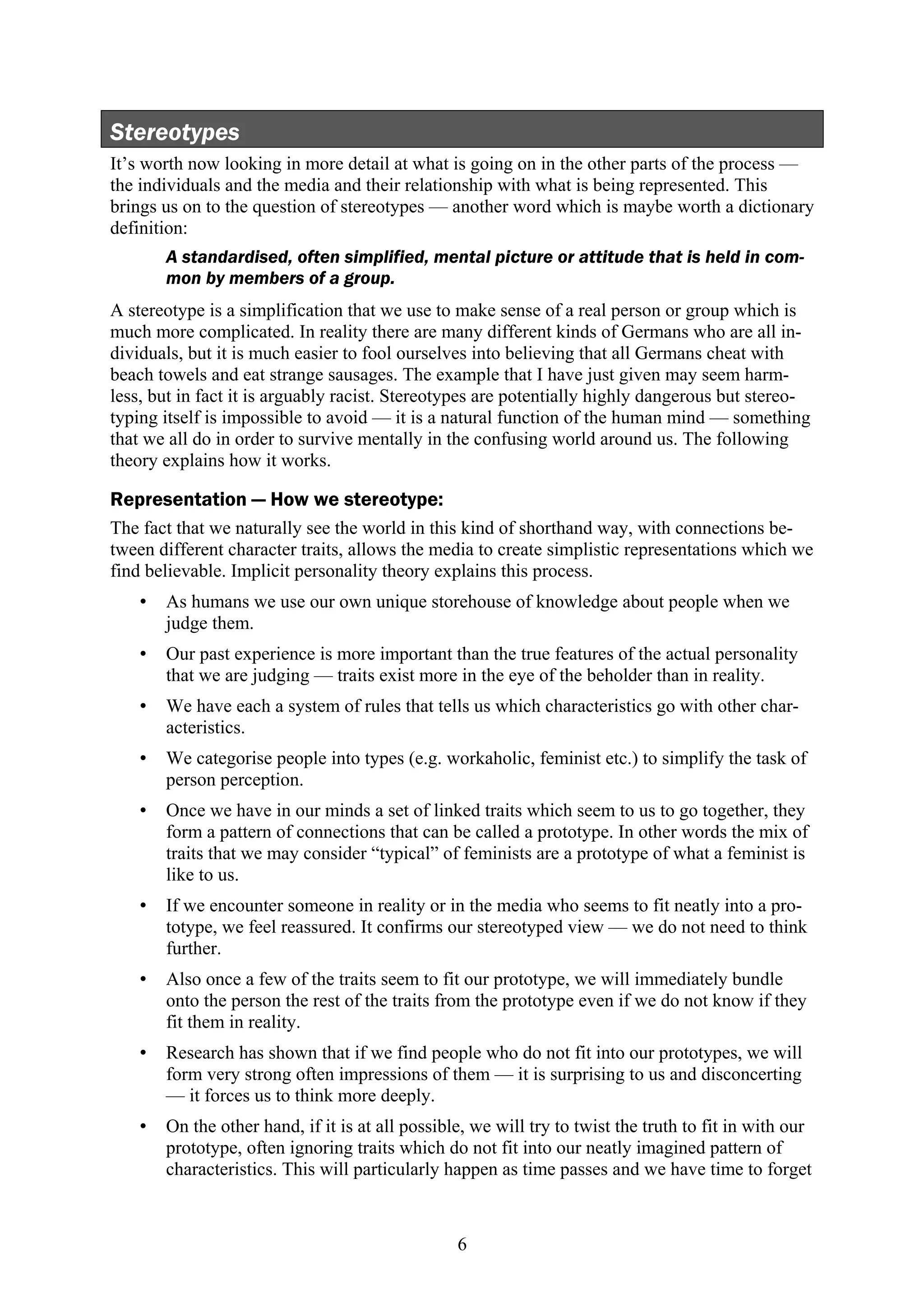 Stereotypes
It’s worth now looking in more detail at what is going on in the other parts of the process —
the individuals and the media and their relationship with what is being represented. This
brings us on to the question of stereotypes — another word which is maybe worth a dictionary
definition:
       A standardised, often simplified, mental picture or attitude that is held in com-
       mon by members of a group.
A stereotype is a simplification that we use to make sense of a real person or group which is
much more complicated. In reality there are many different kinds of Germans who are all in-
dividuals, but it is much easier to fool ourselves into believing that all Germans cheat with
beach towels and eat strange sausages. The example that I have just given may seem harm-
less, but in fact it is arguably racist. Stereotypes are potentially highly dangerous but stereo-
typing itself is impossible to avoid — it is a natural function of the human mind — something
that we all do in order to survive mentally in the confusing world around us. The following
theory explains how it works.

Representation — How we stereotype:
The fact that we naturally see the world in this kind of shorthand way, with connections be-
tween different character traits, allows the media to create simplistic representations which we
find believable. Implicit personality theory explains this process.
   •   As humans we use our own unique storehouse of knowledge about people when we
       judge them.
   •   Our past experience is more important than the true features of the actual personality
       that we are judging — traits exist more in the eye of the beholder than in reality.
   •   We have each a system of rules that tells us which characteristics go with other char-
       acteristics.
   •   We categorise people into types (e.g. workaholic, feminist etc.) to simplify the task of
       person perception.
   •   Once we have in our minds a set of linked traits which seem to us to go together, they
       form a pattern of connections that can be called a prototype. In other words the mix of
       traits that we may consider “typical” of feminists are a prototype of what a feminist is
       like to us.
   •   If we encounter someone in reality or in the media who seems to fit neatly into a pro-
       totype, we feel reassured. It confirms our stereotyped view — we do not need to think
       further.
   •   Also once a few of the traits seem to fit our prototype, we will immediately bundle
       onto the person the rest of the traits from the prototype even if we do not know if they
       fit them in reality.
   •   Research has shown that if we find people who do not fit into our prototypes, we will
       form very strong often impressions of them — it is surprising to us and disconcerting
       — it forces us to think more deeply.
   •   On the other hand, if it is at all possible, we will try to twist the truth to fit in with our
       prototype, often ignoring traits which do not fit into our neatly imagined pattern of
       characteristics. This will particularly happen as time passes and we have time to forget



                                                 6
 