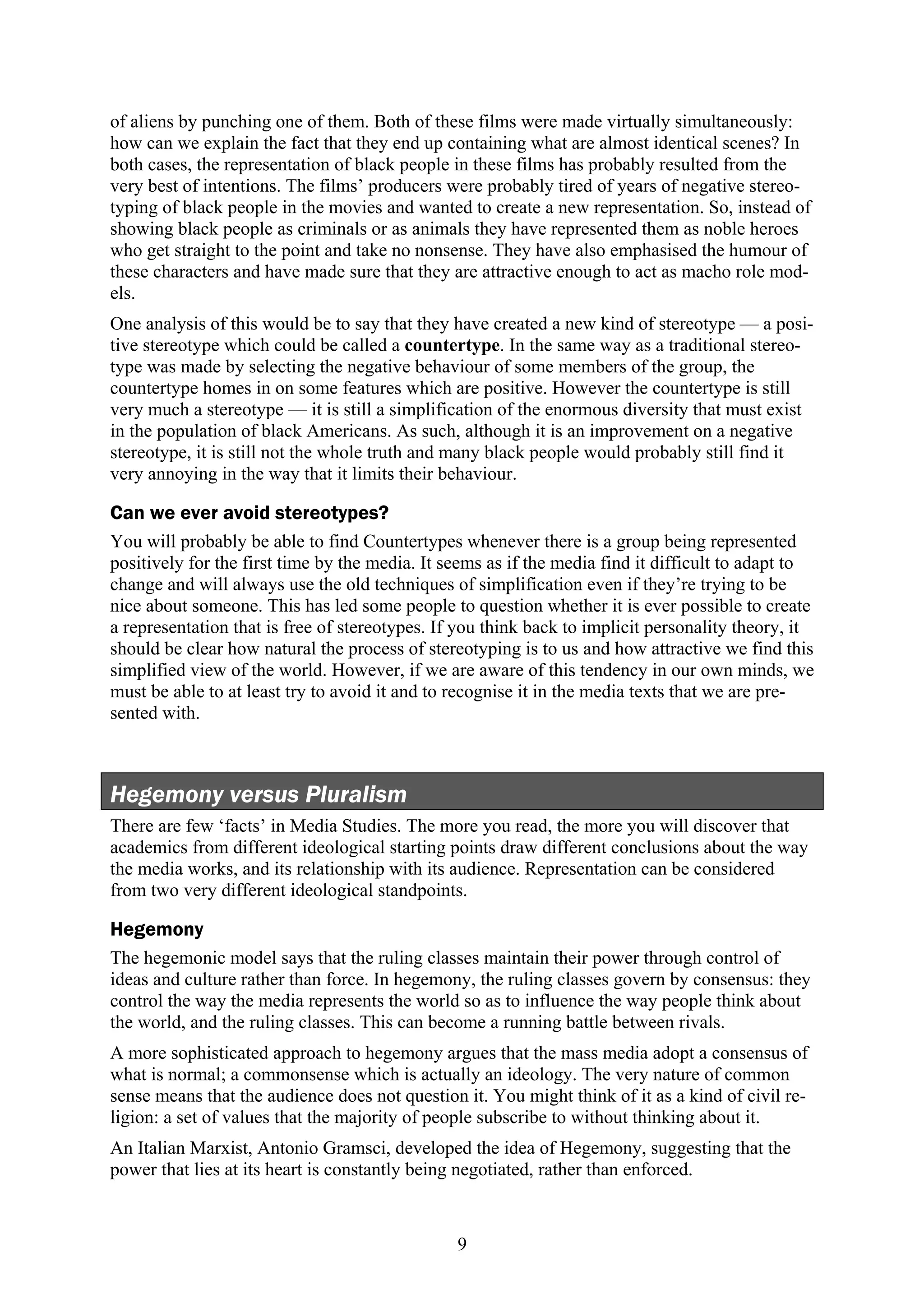 of aliens by punching one of them. Both of these films were made virtually simultaneously:
how can we explain the fact that they end up containing what are almost identical scenes? In
both cases, the representation of black people in these films has probably resulted from the
very best of intentions. The films’ producers were probably tired of years of negative stereo-
typing of black people in the movies and wanted to create a new representation. So, instead of
showing black people as criminals or as animals they have represented them as noble heroes
who get straight to the point and take no nonsense. They have also emphasised the humour of
these characters and have made sure that they are attractive enough to act as macho role mod-
els.
One analysis of this would be to say that they have created a new kind of stereotype — a posi-
tive stereotype which could be called a countertype. In the same way as a traditional stereo-
type was made by selecting the negative behaviour of some members of the group, the
countertype homes in on some features which are positive. However the countertype is still
very much a stereotype — it is still a simplification of the enormous diversity that must exist
in the population of black Americans. As such, although it is an improvement on a negative
stereotype, it is still not the whole truth and many black people would probably still find it
very annoying in the way that it limits their behaviour.

Can we ever avoid stereotypes?
You will probably be able to find Countertypes whenever there is a group being represented
positively for the first time by the media. It seems as if the media find it difficult to adapt to
change and will always use the old techniques of simplification even if they’re trying to be
nice about someone. This has led some people to question whether it is ever possible to create
a representation that is free of stereotypes. If you think back to implicit personality theory, it
should be clear how natural the process of stereotyping is to us and how attractive we find this
simplified view of the world. However, if we are aware of this tendency in our own minds, we
must be able to at least try to avoid it and to recognise it in the media texts that we are pre-
sented with.



Hegemony versus Pluralism
There are few ‘facts’ in Media Studies. The more you read, the more you will discover that
academics from different ideological starting points draw different conclusions about the way
the media works, and its relationship with its audience. Representation can be considered
from two very different ideological standpoints.

Hegemony
The hegemonic model says that the ruling classes maintain their power through control of
ideas and culture rather than force. In hegemony, the ruling classes govern by consensus: they
control the way the media represents the world so as to influence the way people think about
the world, and the ruling classes. This can become a running battle between rivals.
A more sophisticated approach to hegemony argues that the mass media adopt a consensus of
what is normal; a commonsense which is actually an ideology. The very nature of common
sense means that the audience does not question it. You might think of it as a kind of civil re-
ligion: a set of values that the majority of people subscribe to without thinking about it.
An Italian Marxist, Antonio Gramsci, developed the idea of Hegemony, suggesting that the
power that lies at its heart is constantly being negotiated, rather than enforced.



                                                9
 