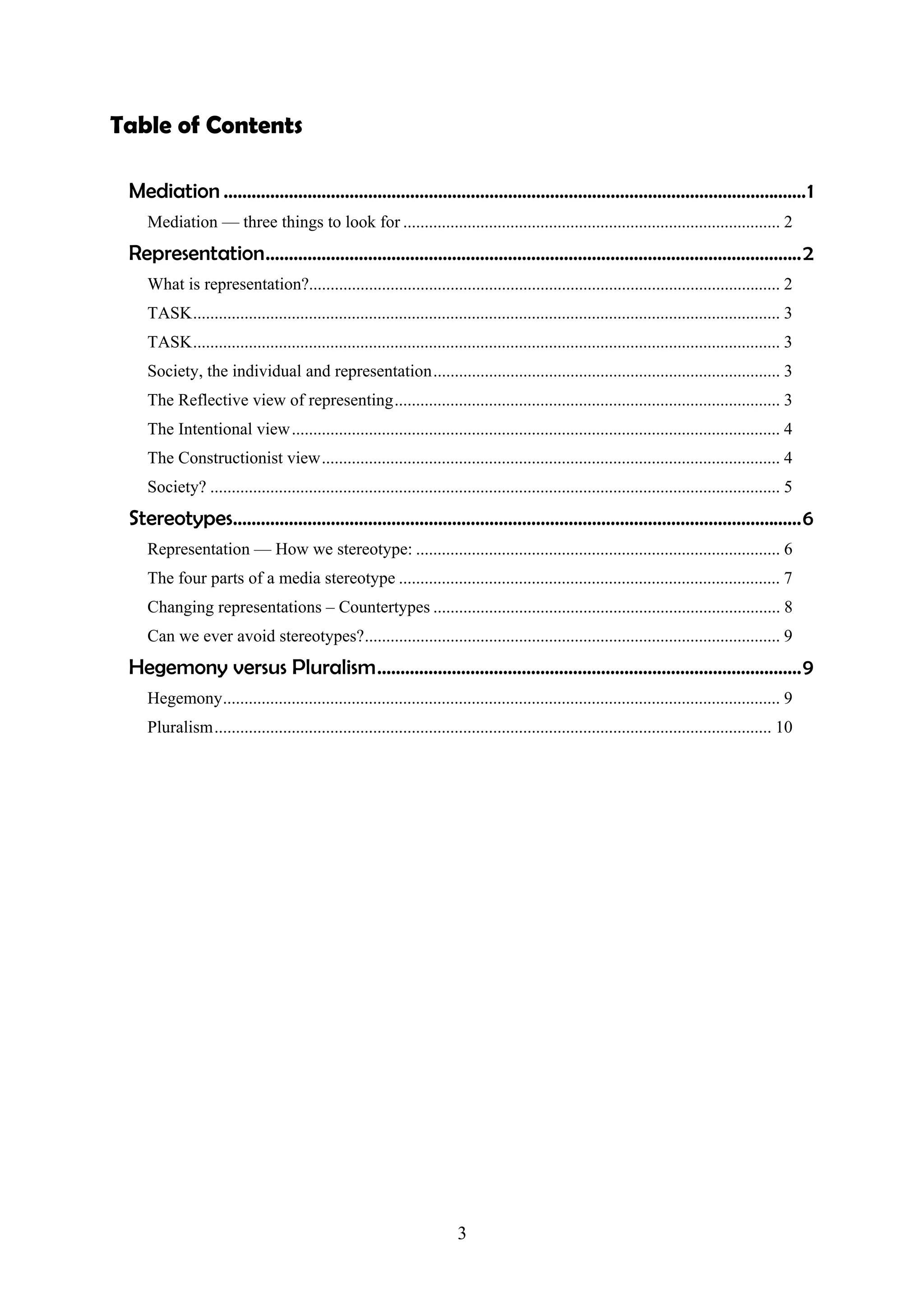 Table of Contents

 Mediation .............................................................................................................................1
    Mediation — three things to look for ........................................................................................ 2
 Representation...................................................................................................................2
    What is representation?.............................................................................................................. 2
    TASK......................................................................................................................................... 3
    TASK......................................................................................................................................... 3
    Society, the individual and representation................................................................................. 3
    The Reflective view of representing.......................................................................................... 3
    The Intentional view .................................................................................................................. 4
    The Constructionist view........................................................................................................... 4
    Society? ..................................................................................................................................... 5
 Stereotypes..........................................................................................................................6
    Representation — How we stereotype: ..................................................................................... 6
    The four parts of a media stereotype ......................................................................................... 7
    Changing representations – Countertypes ................................................................................. 8
    Can we ever avoid stereotypes?................................................................................................. 9
 Hegemony versus Pluralism...........................................................................................9
    Hegemony.................................................................................................................................. 9
    Pluralism.................................................................................................................................. 10




                                                                         3
 