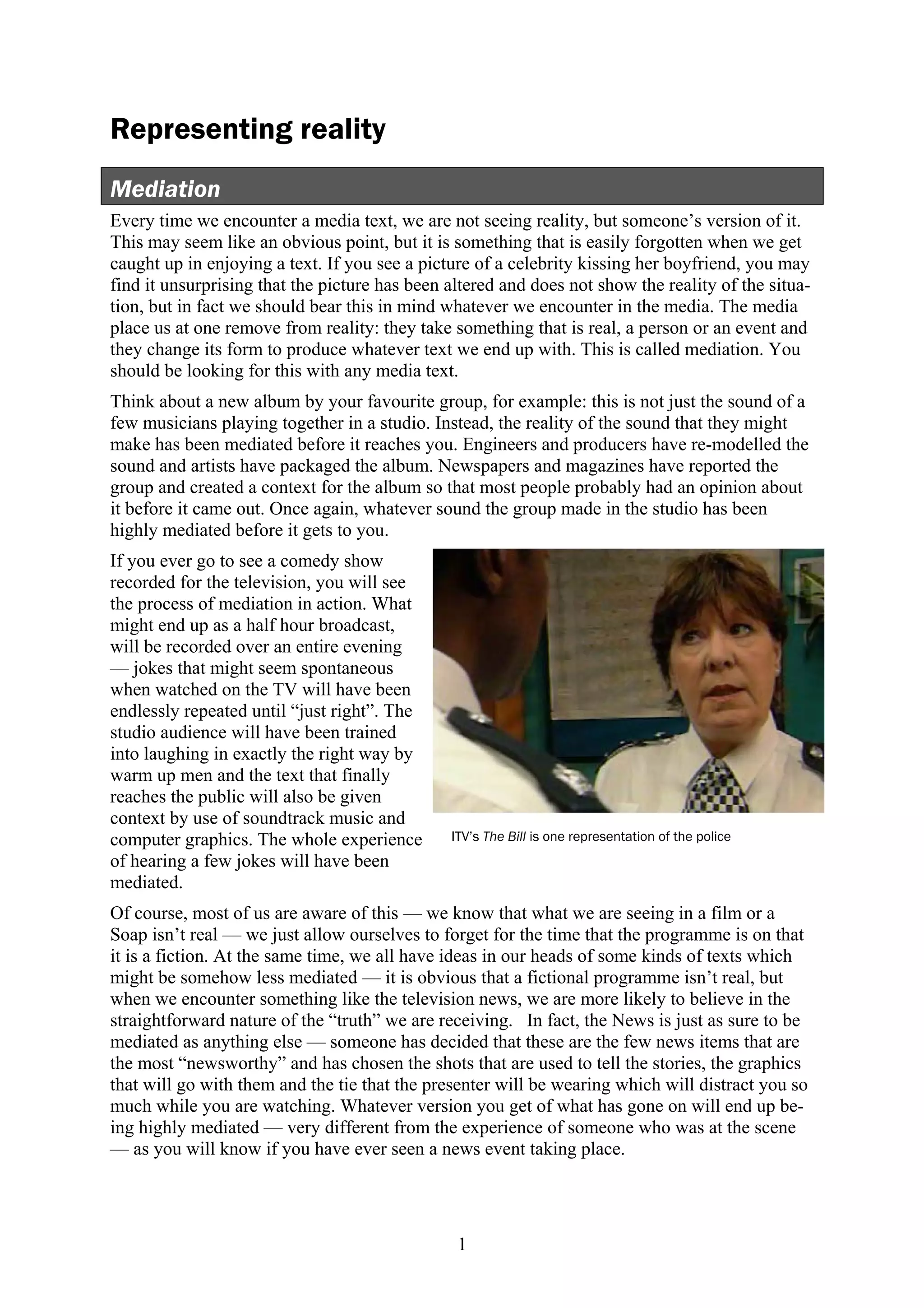 Representing reality
Mediation
Every time we encounter a media text, we are not seeing reality, but someone’s version of it.
This may seem like an obvious point, but it is something that is easily forgotten when we get
caught up in enjoying a text. If you see a picture of a celebrity kissing her boyfriend, you may
find it unsurprising that the picture has been altered and does not show the reality of the situa-
tion, but in fact we should bear this in mind whatever we encounter in the media. The media
place us at one remove from reality: they take something that is real, a person or an event and
they change its form to produce whatever text we end up with. This is called mediation. You
should be looking for this with any media text.
Think about a new album by your favourite group, for example: this is not just the sound of a
few musicians playing together in a studio. Instead, the reality of the sound that they might
make has been mediated before it reaches you. Engineers and producers have re-modelled the
sound and artists have packaged the album. Newspapers and magazines have reported the
group and created a context for the album so that most people probably had an opinion about
it before it came out. Once again, whatever sound the group made in the studio has been
highly mediated before it gets to you.
If you ever go to see a comedy show
recorded for the television, you will see
the process of mediation in action. What
might end up as a half hour broadcast,
will be recorded over an entire evening
— jokes that might seem spontaneous
when watched on the TV will have been
endlessly repeated until “just right”. The
studio audience will have been trained
into laughing in exactly the right way by
warm up men and the text that finally
reaches the public will also be given
context by use of soundtrack music and
computer graphics. The whole experience        ITV’s The Bill is one representation of the police
of hearing a few jokes will have been
mediated.
Of course, most of us are aware of this — we know that what we are seeing in a film or a
Soap isn’t real — we just allow ourselves to forget for the time that the programme is on that
it is a fiction. At the same time, we all have ideas in our heads of some kinds of texts which
might be somehow less mediated — it is obvious that a fictional programme isn’t real, but
when we encounter something like the television news, we are more likely to believe in the
straightforward nature of the “truth” we are receiving. In fact, the News is just as sure to be
mediated as anything else — someone has decided that these are the few news items that are
the most “newsworthy” and has chosen the shots that are used to tell the stories, the graphics
that will go with them and the tie that the presenter will be wearing which will distract you so
much while you are watching. Whatever version you get of what has gone on will end up be-
ing highly mediated — very different from the experience of someone who was at the scene
— as you will know if you have ever seen a news event taking place.




                                                1
 